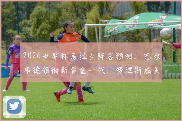 2026世界杯乌拉圭阵容预测：巴尔韦德领衔新黄金一代，努涅斯成关键