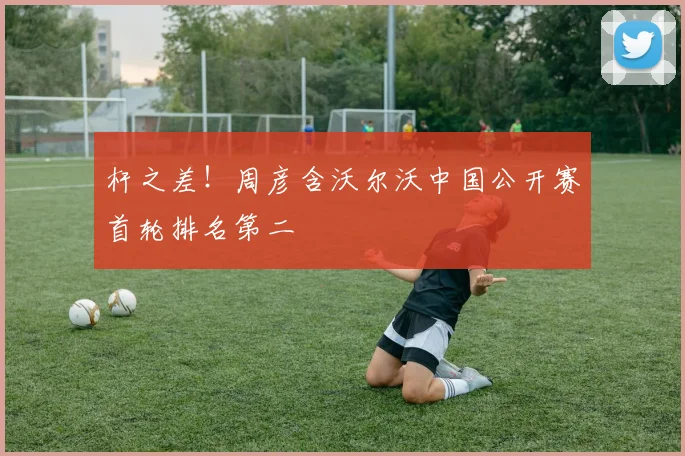 杆之差！周彦含沃尔沃中国公开赛首轮排名第二