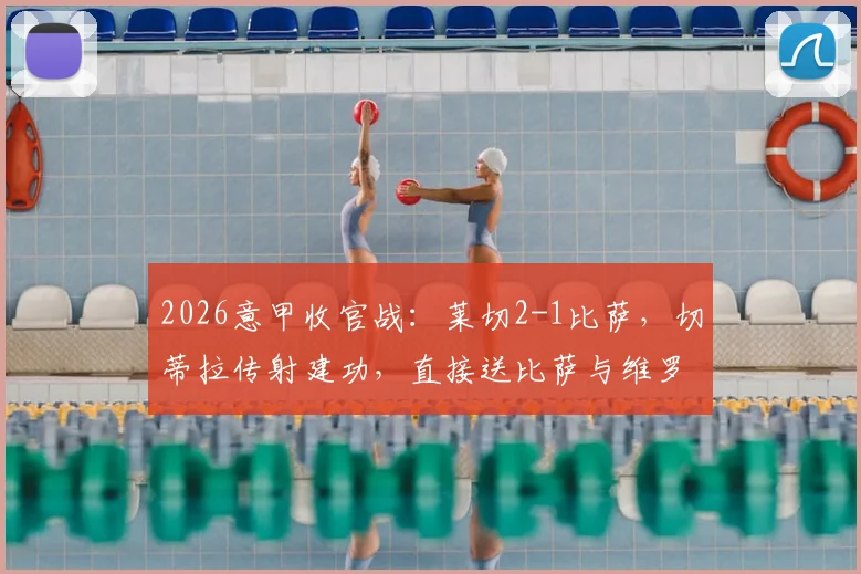 2026意甲收官战：莱切2-1比萨，切蒂拉传射建功，直接送比萨与维罗纳双双降入意乙