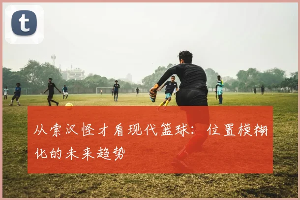 从索汉怪才看现代篮球：位置模糊化的未来趋势