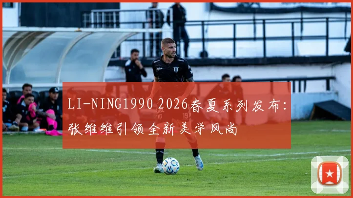 LI-NING1990 2026春夏系列发布：张维维引领全新美学风尚