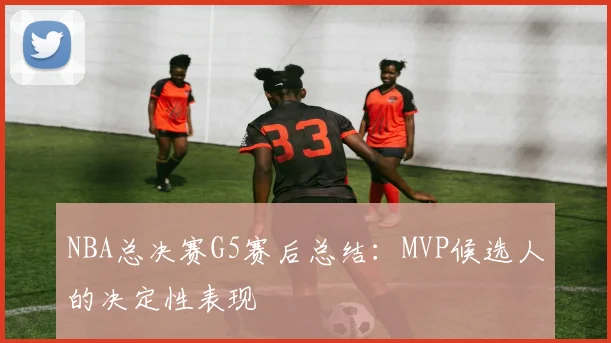 NBA总决赛G5赛后总结：MVP候选人的决定性表现