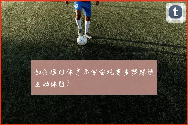 如何通过体育元宇宙观赛重塑球迷互动体验？