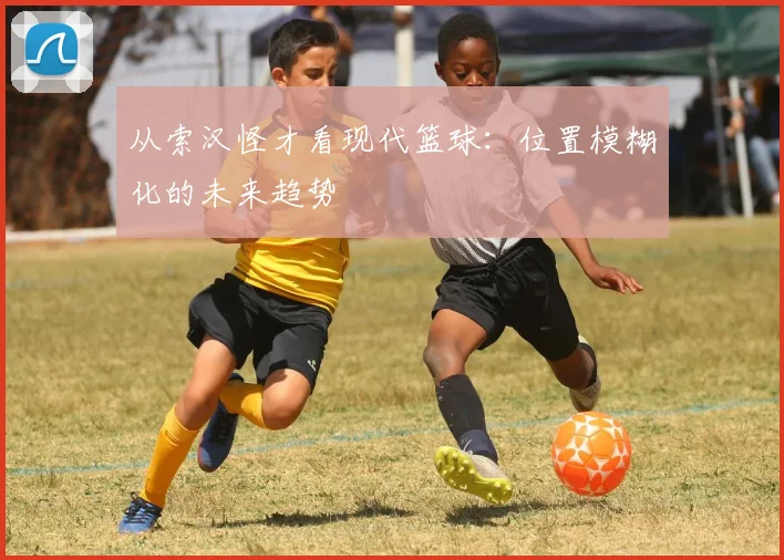 从索汉怪才看现代篮球：位置模糊化的未来趋势