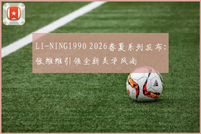 LI-NING1990 2026春夏系列发布：张维维引领全新美学风尚