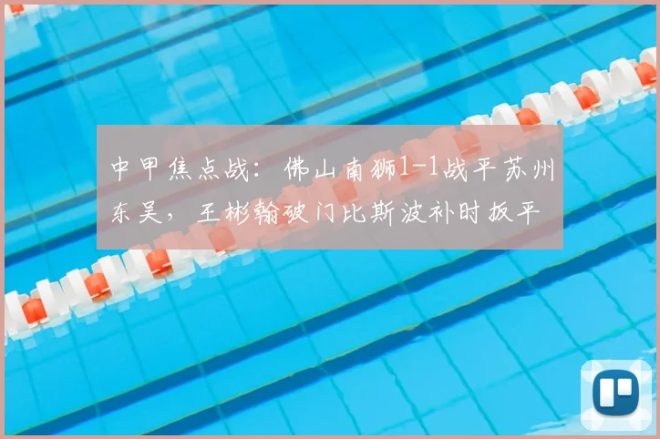 中甲焦点战：佛山南狮1-1战平苏州东吴，王彬翰破门比斯波补时扳平