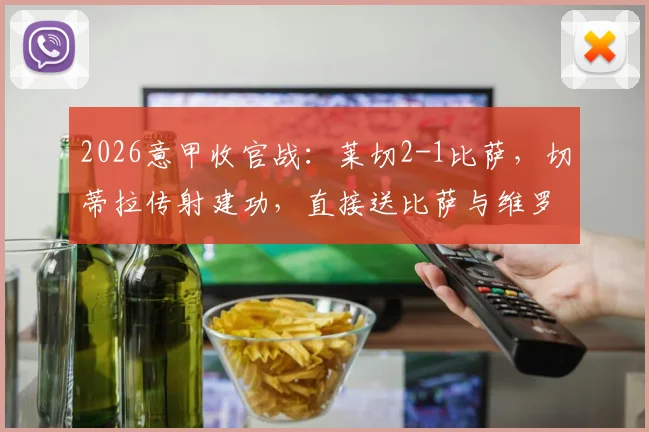 2026意甲收官战：莱切2-1比萨，切蒂拉传射建功，直接送比萨与维罗纳双双降入意乙