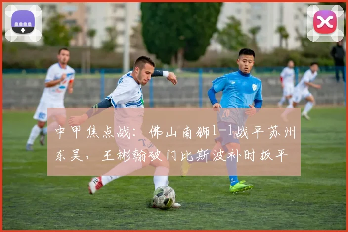 中甲焦点战：佛山南狮1-1战平苏州东吴，王彬翰破门比斯波补时扳平
