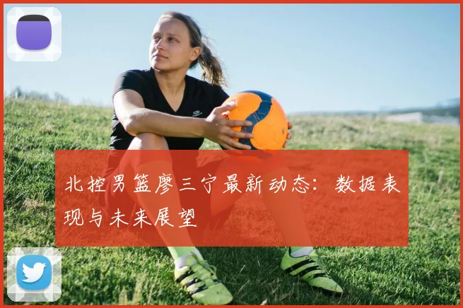 北控男篮廖三宁最新动态：数据表现与未来展望