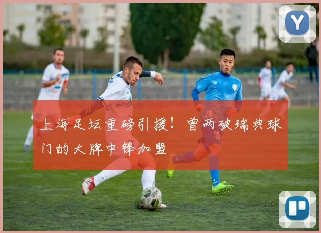 上海足坛重磅引援！曾两破瑞典球门的大牌中锋加盟