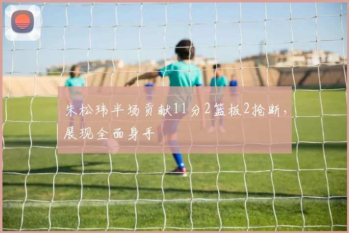 朱松玮半场贡献11分2篮板2抢断，展现全面身手