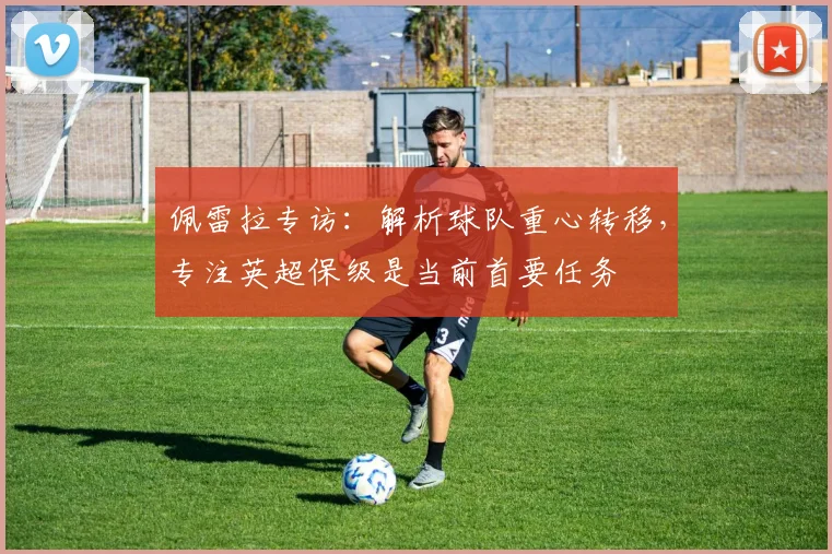 佩雷拉专访：解析球队重心转移，专注英超保级是当前首要任务