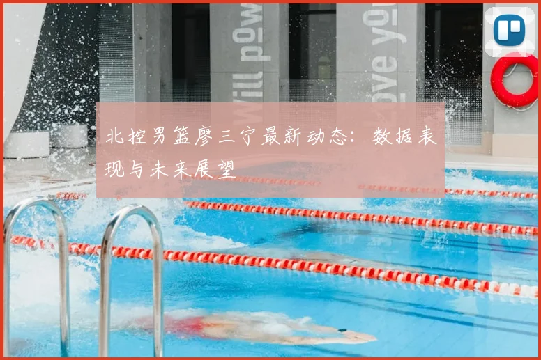 北控男篮廖三宁最新动态：数据表现与未来展望