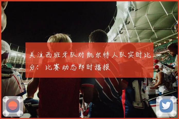 关注西班牙队对凯尔特人队实时比分：比赛动态即时播报